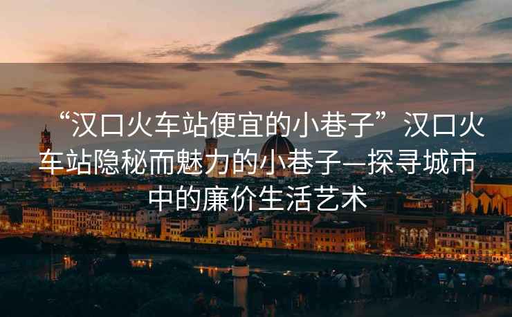 “漢口火車站便宜的小巷子”漢口火車站隱秘而魅力的小巷子—探尋城市中的廉價生活藝術