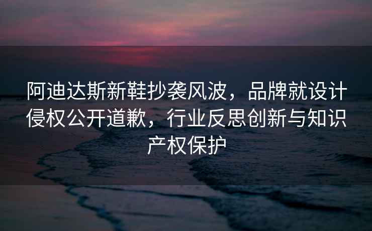 阿迪達斯新鞋抄襲風波，品牌就設計侵權公開道歉，行業反思創新與知識產權保護