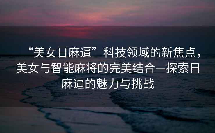 “美女日麻逼”科技領(lǐng)域的新焦點(diǎn)，美女與智能麻將的完美結(jié)合—探索日麻逼的魅力與挑戰(zhàn)