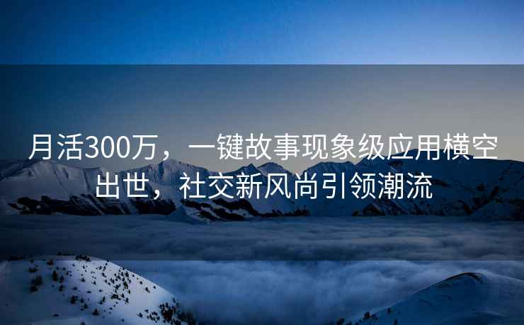 月活300萬，一鍵故事現(xiàn)象級應(yīng)用橫空出世，社交新風(fēng)尚引領(lǐng)潮流