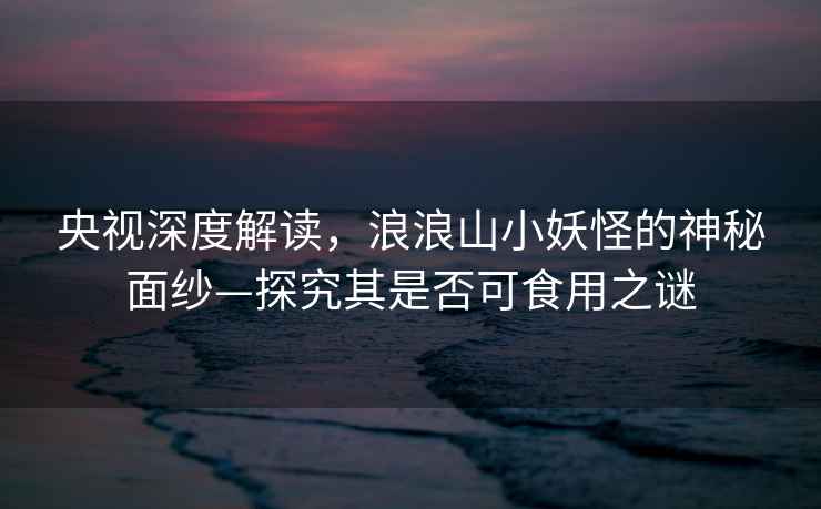 央視深度解讀，浪浪山小妖怪的神秘面紗—探究其是否可食用之謎
