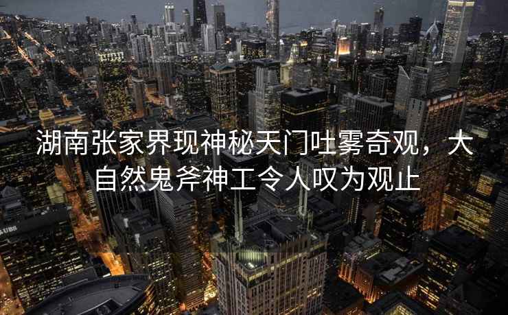 湖南張家界現神秘天門吐霧奇觀，大自然鬼斧神工令人嘆為觀止