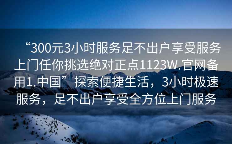 “300元3小時服務足不出戶享受服務上門任你挑選絕對正點1123W.官網備用1.中國”探索便捷生活，3小時極速服務，足不出戶享受全方位上門服務
