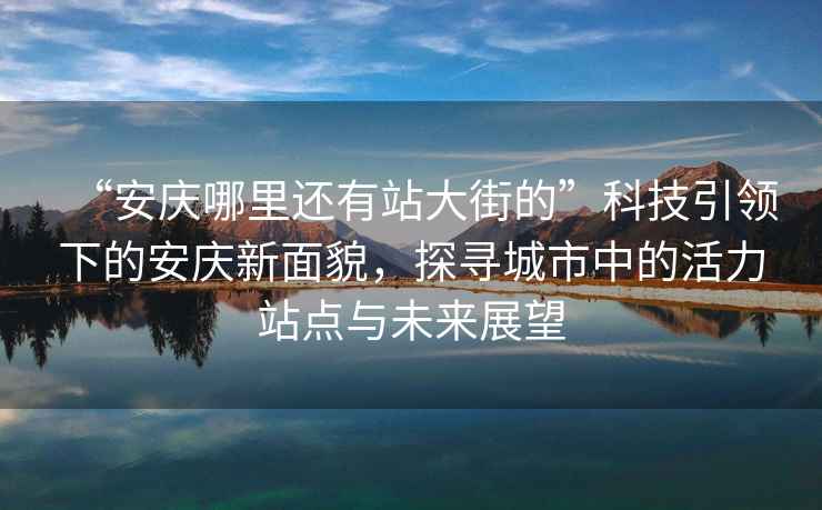 “安慶哪里還有站大街的”科技引領(lǐng)下的安慶新面貌，探尋城市中的活力站點(diǎn)與未來(lái)展望