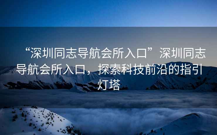 “深圳同志導航會所入口”深圳同志導航會所入口，探索科技前沿的指引燈塔