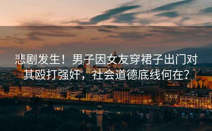 悲劇發生！男子因女友穿裙子出門對其毆打強奸，社會道德底線何在？