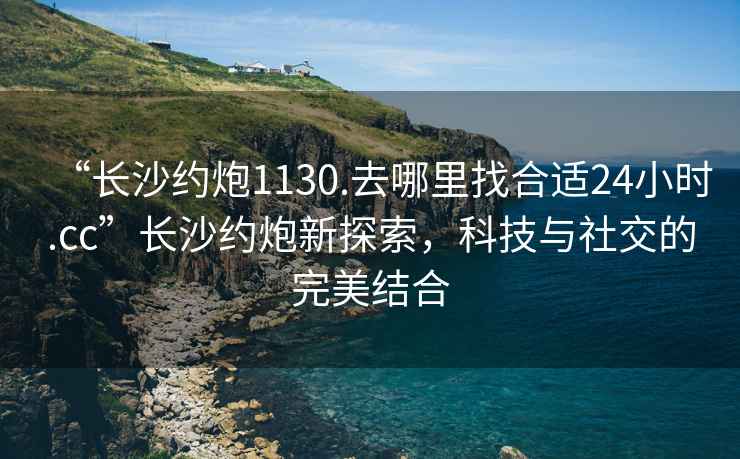 “長沙約炮1130.去哪里找合適24小時.cc”長沙約炮新探索，科技與社交的完美結合