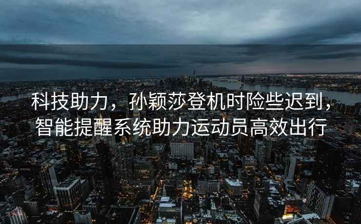 科技助力，孫穎莎登機時險些遲到，智能提醒系統助力運動員高效出行