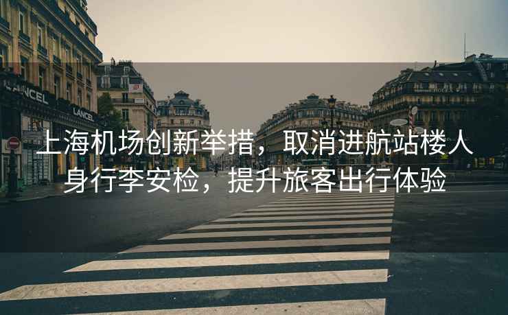 上海機場創新舉措，取消進航站樓人身行李安檢，提升旅客出行體驗