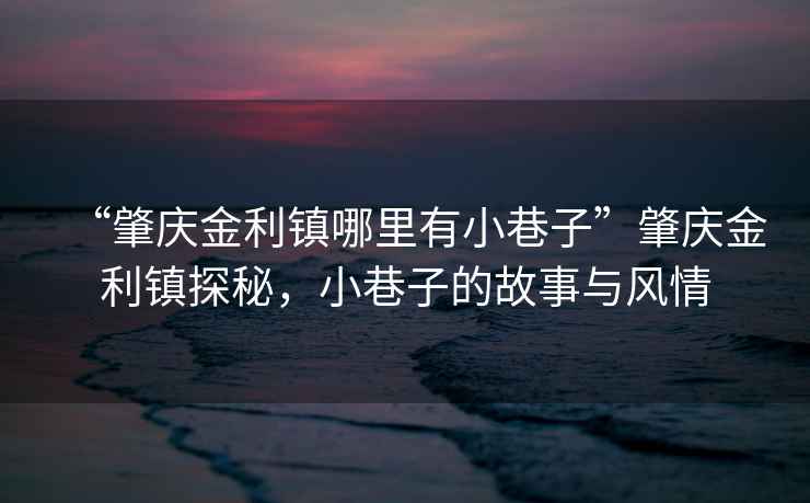 “肇慶金利鎮哪里有小巷子”肇慶金利鎮探秘，小巷子的故事與風情
