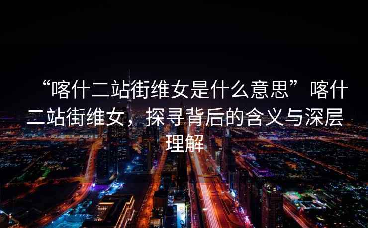 “喀什二站街維女是什么意思”喀什二站街維女，探尋背后的含義與深層理解