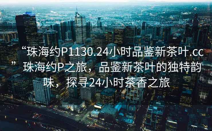 “珠海約P1130.24小時品鑒新茶葉.cc”珠海約P之旅，品鑒新茶葉的獨特韻味，探尋24小時茶香之旅