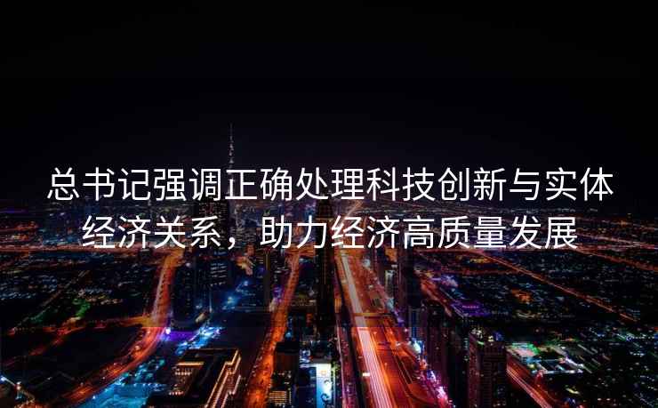 總書記強調正確處理科技創新與實體經濟關系，助力經濟高質量發展