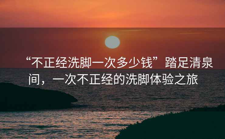 “不正經(jīng)洗腳一次多少錢”踏足清泉間，一次不正經(jīng)的洗腳體驗之旅
