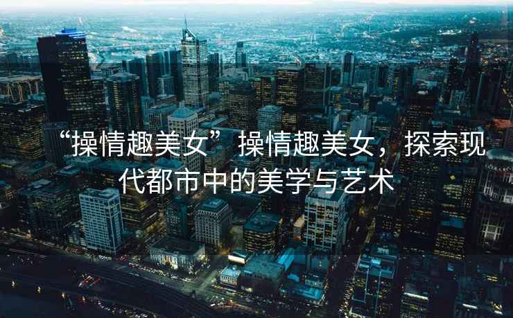 “操情趣美女”操情趣美女，探索現(xiàn)代都市中的美學(xué)與藝術(shù)