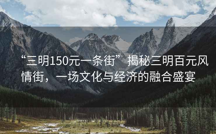 “三明150元一條街”揭秘三明百元風情街，一場文化與經濟的融合盛宴