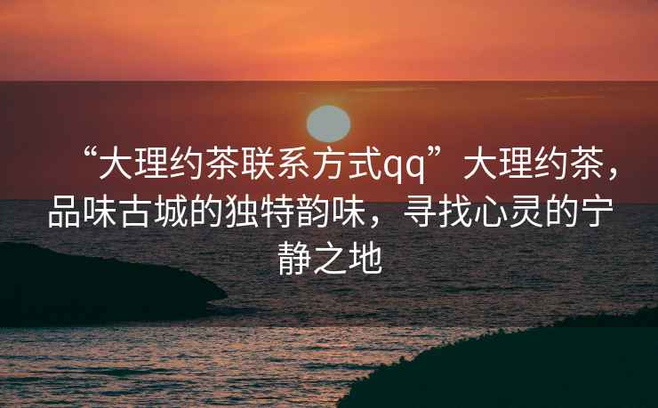 “大理約茶聯系方式qq”大理約茶，品味古城的獨特韻味，尋找心靈的寧靜之地