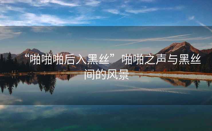 “啪啪啪后入黑絲”啪啪之聲與黑絲間的風景