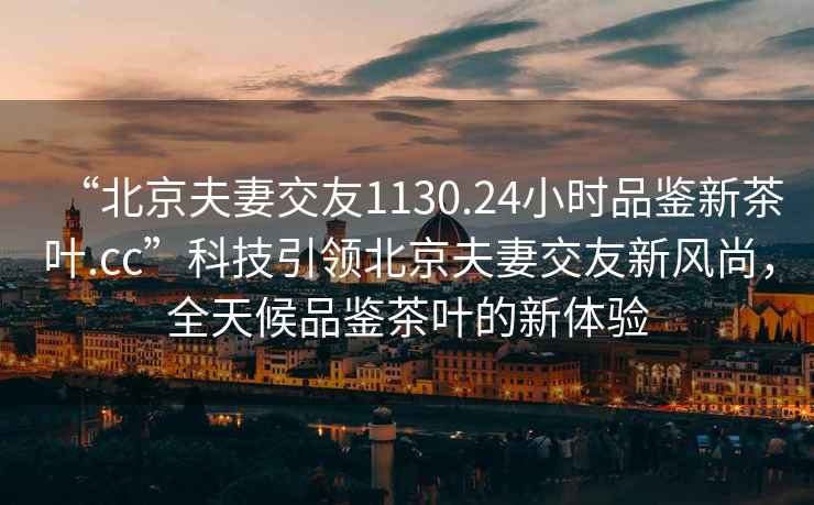 “北京夫妻交友1130.24小時品鑒新茶葉.cc”科技引領北京夫妻交友新風尚，全天候品鑒茶葉的新體驗