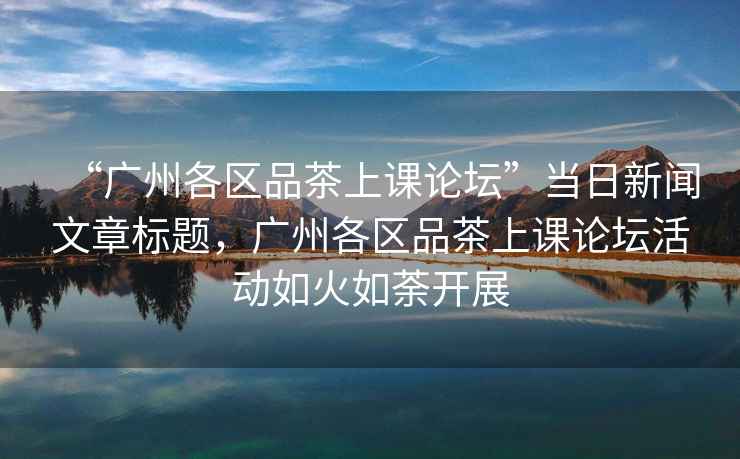 “廣州各區(qū)品茶上課論壇”當(dāng)日新聞文章標(biāo)題，廣州各區(qū)品茶上課論壇活動如火如荼開展