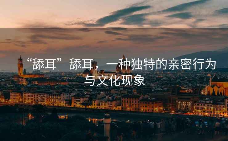 “舔耳”舔耳，一種獨特的親密行為與文化現象
