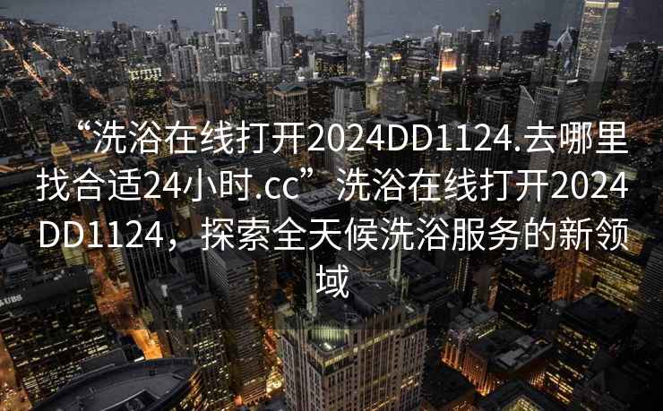 “洗浴在線打開2024DD1124.去哪里找合適24小時.cc”洗浴在線打開2024DD1124，探索全天候洗浴服務的新領域