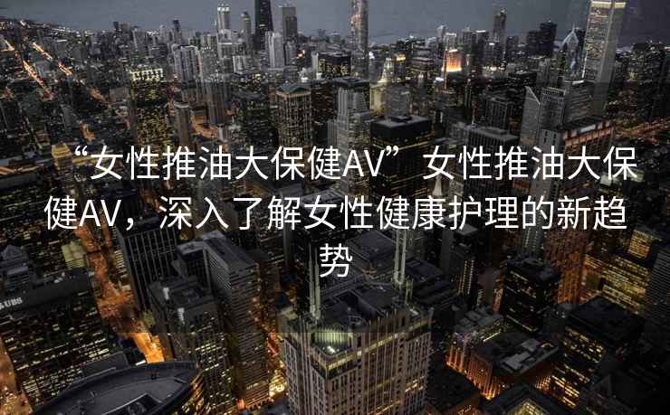 “女性推油大保健AV”女性推油大保健AV，深入了解女性健康護理的新趨勢