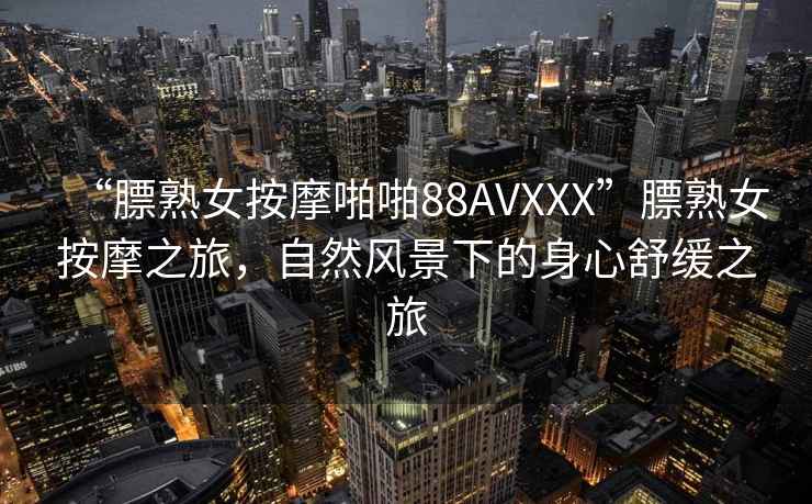 “膘熟女按摩啪啪88AVXXX”膘熟女按摩之旅，自然風(fēng)景下的身心舒緩之旅