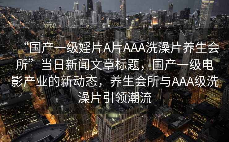“國產(chǎn)一級(jí)婬片A片AAA洗澡片養(yǎng)生會(huì)所”當(dāng)日新聞文章標(biāo)題，國產(chǎn)一級(jí)電影產(chǎn)業(yè)的新動(dòng)態(tài)，養(yǎng)生會(huì)所與AAA級(jí)洗澡片引領(lǐng)潮流