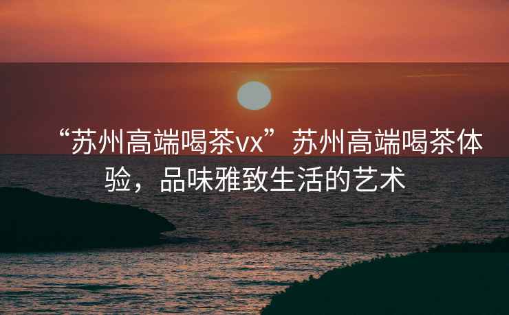 “蘇州高端喝茶vx”蘇州高端喝茶體驗，品味雅致生活的藝術
