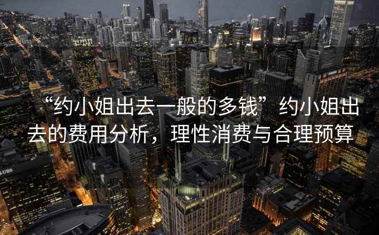 “約小姐出去一般的多錢”約小姐出去的費用分析，理性消費與合理預算