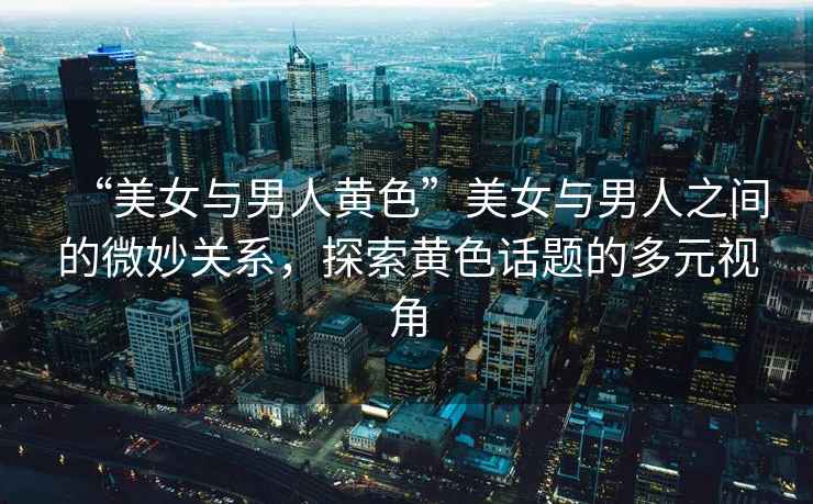 “美女與男人黃色”美女與男人之間的微妙關系，探索黃色話題的多元視角