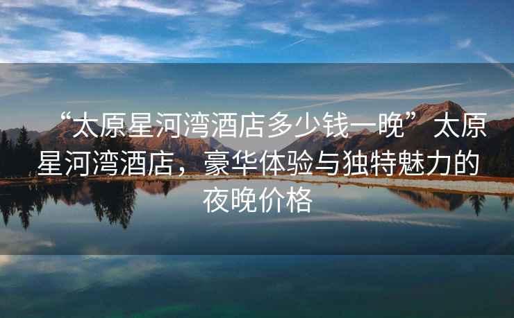 “太原星河灣酒店多少錢一晚”太原星河灣酒店，豪華體驗與獨特魅力的夜晚價格