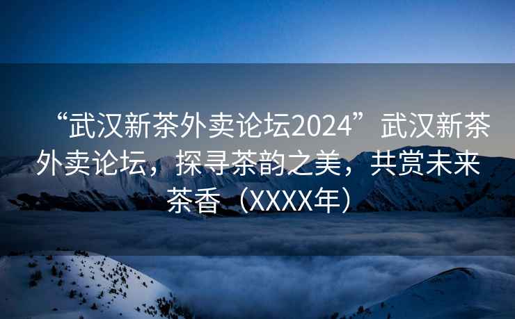 “武漢新茶外賣論壇2024”武漢新茶外賣論壇，探尋茶韻之美，共賞未來茶香（XXXX年）