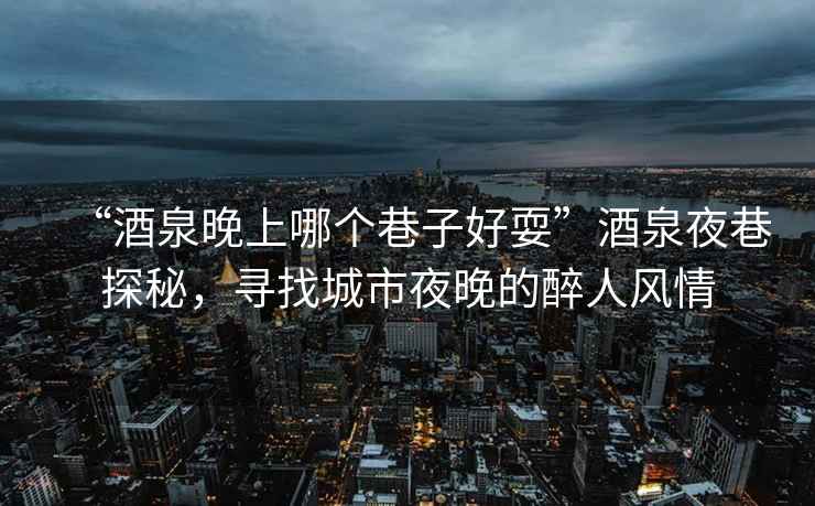 “酒泉晚上哪個巷子好耍”酒泉夜巷探秘，尋找城市夜晚的醉人風情