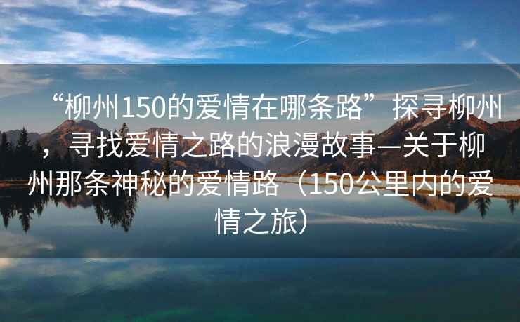 “柳州150的愛情在哪條路”探尋柳州，尋找愛情之路的浪漫故事—關于柳州那條神秘的愛情路（150公里內的愛情之旅）