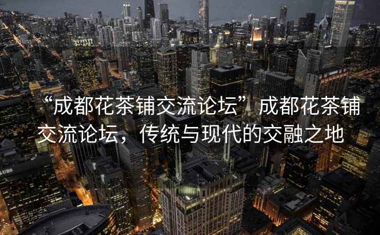 “成都花茶鋪交流論壇”成都花茶鋪交流論壇，傳統(tǒng)與現(xiàn)代的交融之地