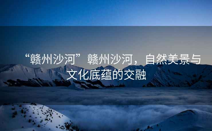 “贛州沙河”贛州沙河，自然美景與文化底蘊的交融