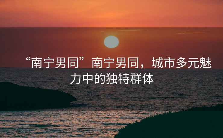 “南寧男同”南寧男同，城市多元魅力中的獨特群體