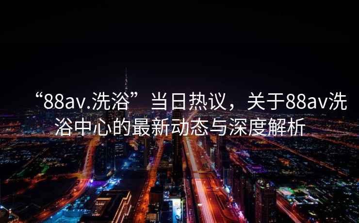 “88av.洗浴”當日熱議，關于88av洗浴中心的最新動態與深度解析