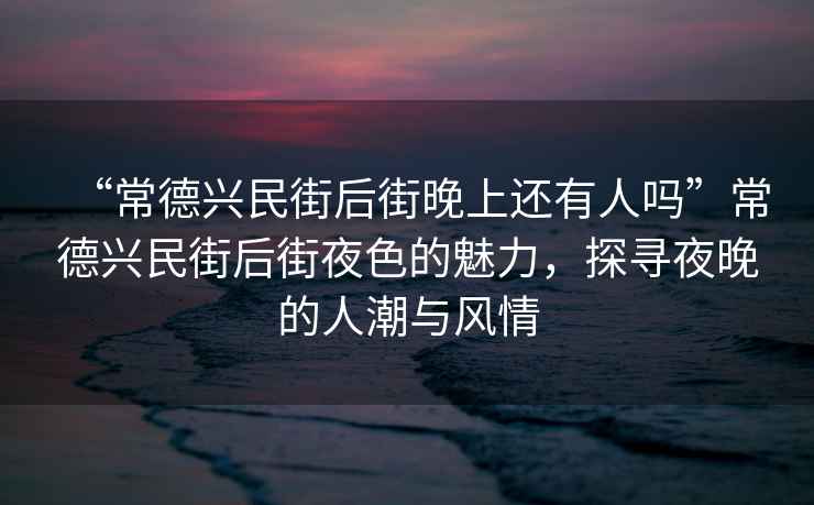 “常德興民街后街晚上還有人嗎”常德興民街后街夜色的魅力，探尋夜晚的人潮與風情
