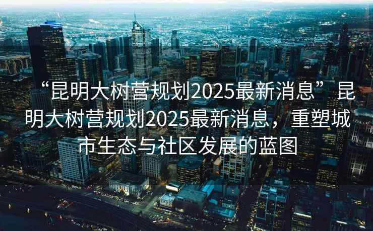 “昆明大樹營規劃2025最新消息”昆明大樹營規劃2025最新消息，重塑城市生態與社區發展的藍圖