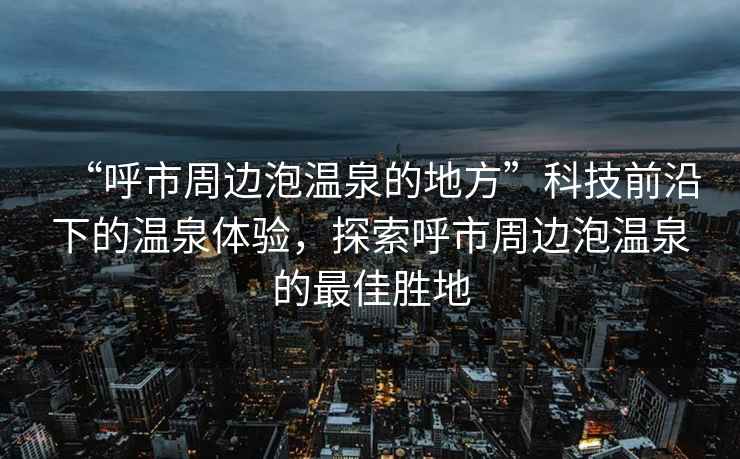 “呼市周邊泡溫泉的地方”科技前沿下的溫泉體驗，探索呼市周邊泡溫泉的最佳勝地