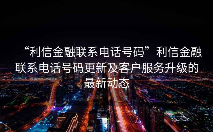 “利信金融聯系電話號碼”利信金融聯系電話號碼更新及客戶服務升級的最新動態