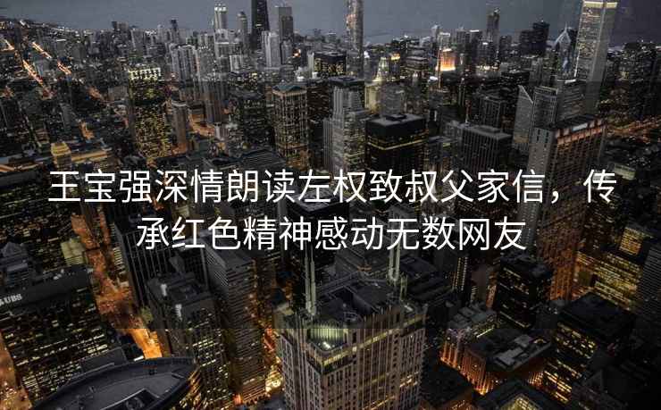 王寶強深情朗讀左權致叔父家信，傳承紅色精神感動無數(shù)網(wǎng)友