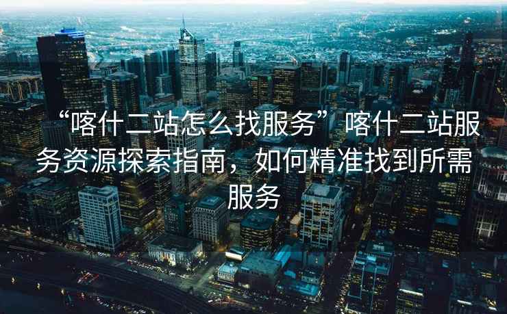 “喀什二站怎么找服務”喀什二站服務資源探索指南，如何精準找到所需服務