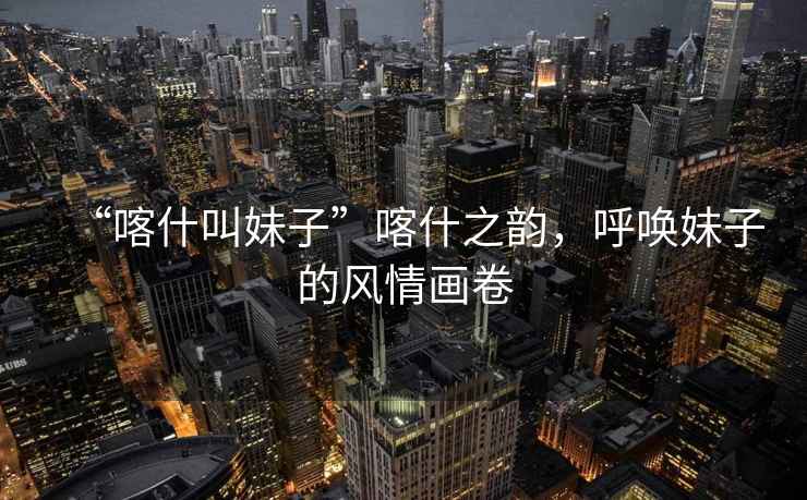 “喀什叫妹子”喀什之韻，呼喚妹子的風(fēng)情畫(huà)卷