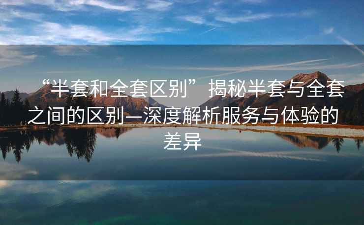 “半套和全套區(qū)別”揭秘半套與全套之間的區(qū)別—深度解析服務(wù)與體驗(yàn)的差異