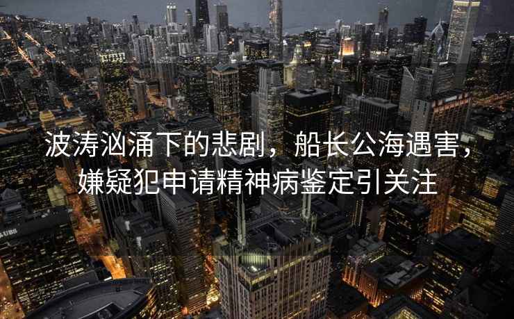 波濤洶涌下的悲劇，船長公海遇害，嫌疑犯申請精神病鑒定引關注