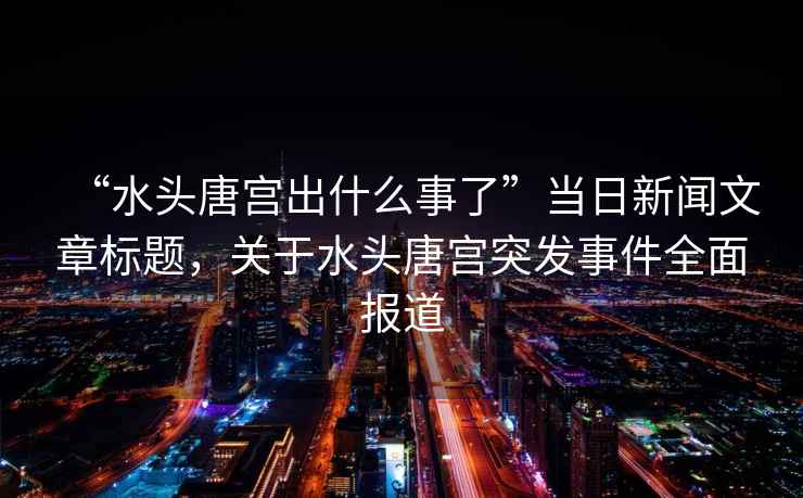 “水頭唐宮出什么事了”當日新聞文章標題，關于水頭唐宮突發事件全面報道
